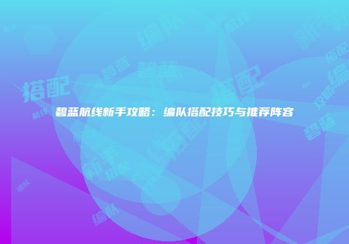 碧蓝航线新手攻略：编队搭配技巧与推荐阵容