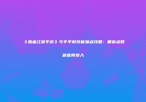 《热血江湖手游》弓手平射技能加点攻略：哪些点数最值得投入