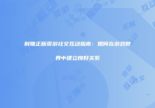 射雕正版页游社交互动指南:如何在游戏世界中建立良好关系