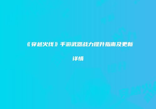 《穿越火线》手游武器战力提升指南及更新详情