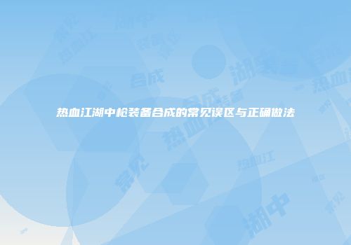 热血江湖中枪装备合成的常见误区与正确做法