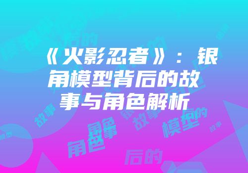 《火影忍者》：银角模型背后的故事与角色解析