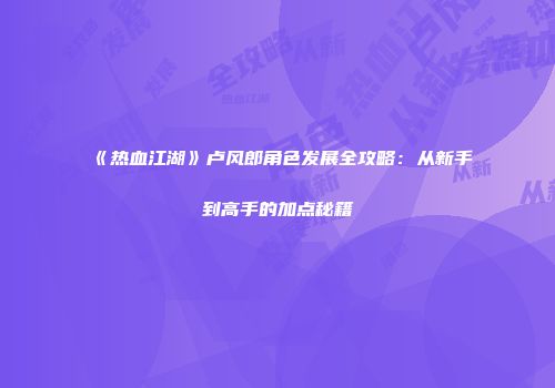 《热血江湖》卢风郎角色发展全攻略:从新手到高手的加点秘籍