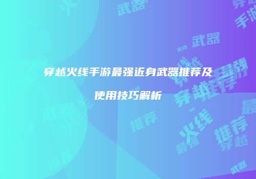 穿越火线手游最强近身武器推荐及使用技巧解析
