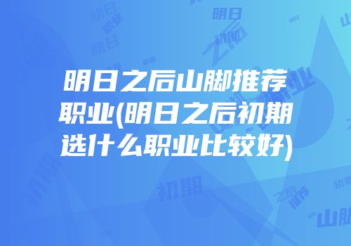 明日之后山脚推荐职业(明日之后初期选什么职业比较好)