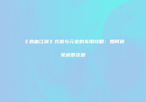 《热血江湖》充值与元宝的实用攻略:如何避免浪费资源