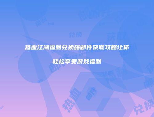 热血江湖福利兑换码邮件获取攻略让你轻松享受游戏福利