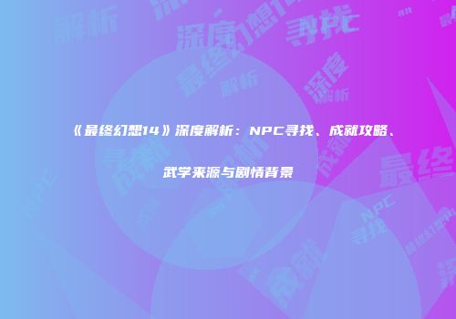 《最终幻想14》深度解析：NPC寻找、成就攻略、武学来源与剧情背景