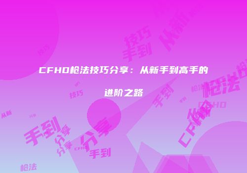 CFHD枪法技巧分享：从新手到高手的进阶之路
