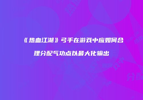《热血江湖》弓手在游戏中应如何合理分配气功点以最大化输出