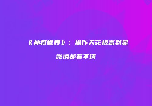 《神将世界》：操作天花板高到显微镜都看不清