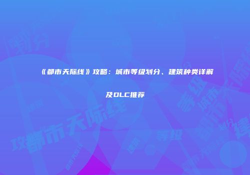 《都市天际线》攻略：城市等级划分、建筑种类详解及DLC推荐