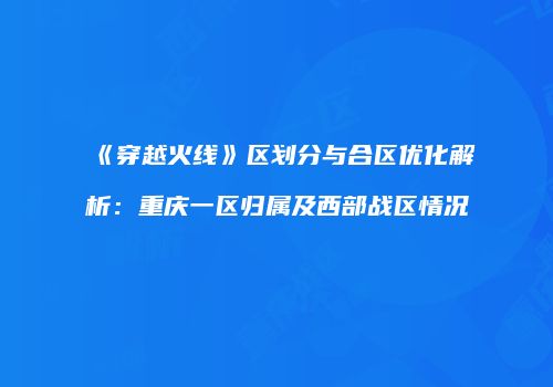 《穿越火线》区划分与合区优化解析：重庆一区归属及西部战区情况