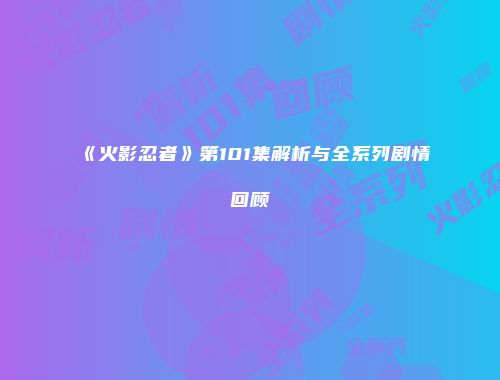 《火影忍者》第101集解析与全系列剧情回顾