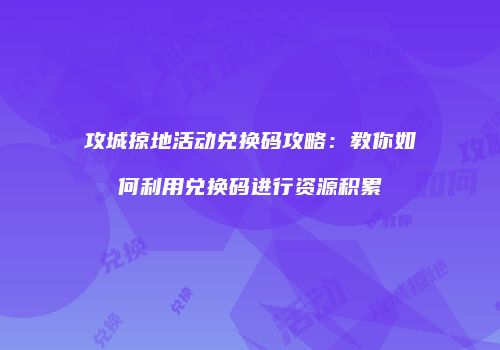 攻城掠地活动兑换码攻略：教你如何利用兑换码进行资源积累
