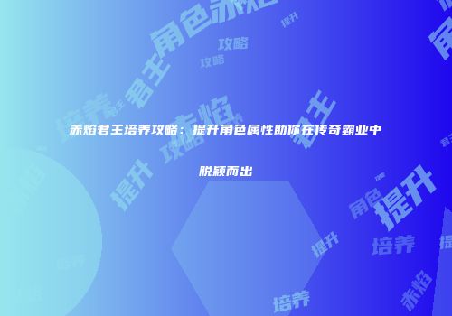 赤焰君主培养攻略：提升角色属性助你在传奇霸业中脱颖而出