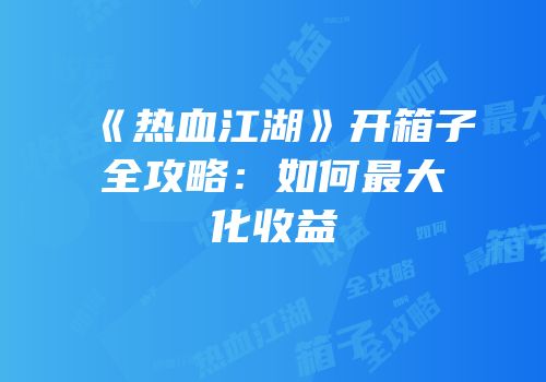 《热血江湖》开箱子全攻略：如何最大化收益