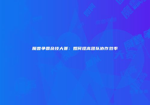 魔兽争霸杂技大赛：如何提高团队协作效率