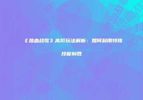 《热血战歌》高阶玩法解析:如何利用特殊技能制胜