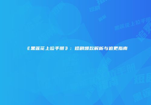 《黑莲花上位手册》：短剧爆款解析与追更指南