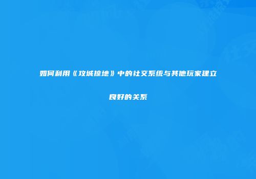 如何利用《攻城掠地》中的社交系统与其他玩家建立良好的关系