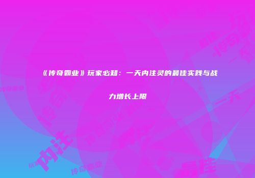 《传奇霸业》玩家必知：一天内注灵的最佳实践与战力增长上限