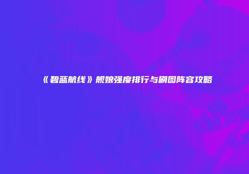 《碧蓝航线》舰娘强度排行与刷图阵容攻略
