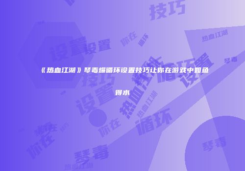 《热血江湖》琴毒爆循环设置技巧让你在游戏中如鱼得水