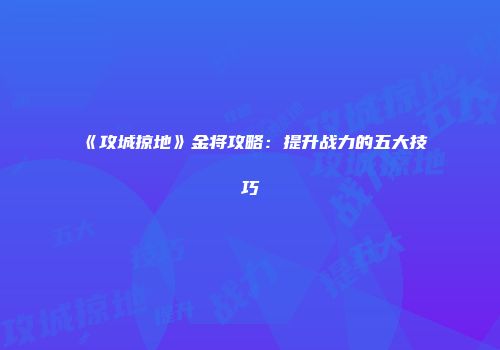 《攻城掠地》金将攻略：提升战力的五大技巧