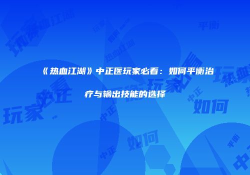 《热血江湖》中正医玩家必看：如何平衡治疗与输出技能的选择
