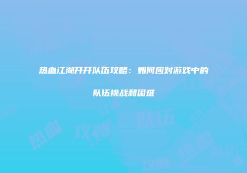 热血江湖开开队伍攻略:如何应对游戏中的队伍挑战和困难