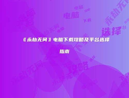 《永劫无间》电脑下载攻略及平台选择指南
