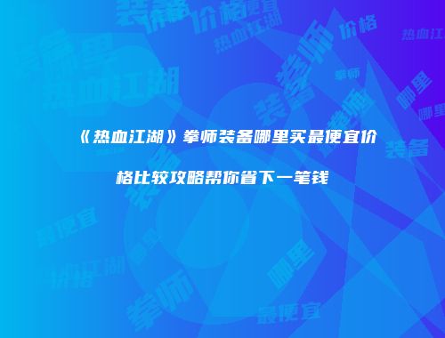 《热血江湖》拳师装备哪里买最便宜价格比较攻略帮你省下一笔钱