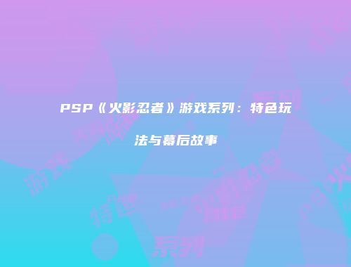 PSP《火影忍者》游戏系列：特色玩法与幕后故事