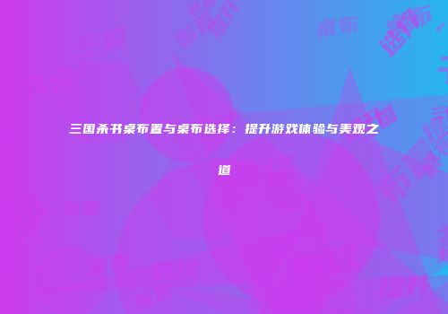 三国杀书桌布置与桌布选择：提升游戏体验与美观之道