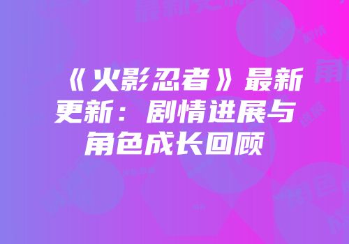 《火影忍者》最新更新：剧情进展与角色成长回顾