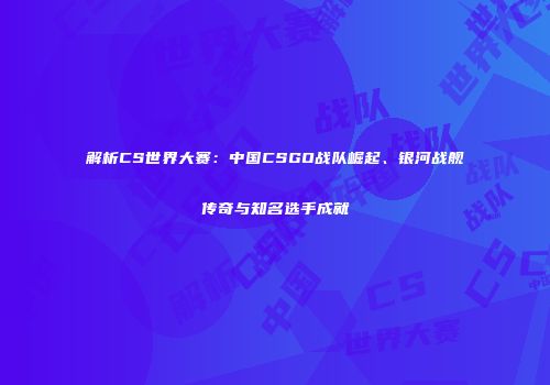解析CS世界大赛：中国CSGO战队崛起、银河战舰传奇与知名选手成就