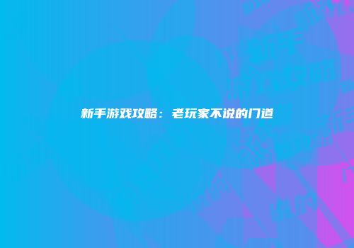 新手游戏攻略：老玩家不说的门道