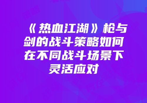《热血江湖》枪与剑的战斗策略如何在不同战斗场景下灵活应对