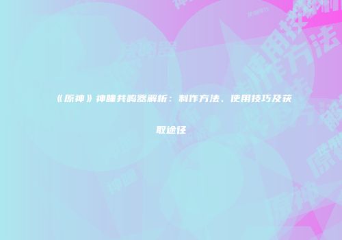 《原神》神瞳共鸣器解析：制作方法、使用技巧及获取途径