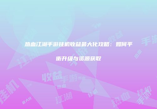 热血江湖手游挂机收益最大化攻略：如何平衡升级与资源获取