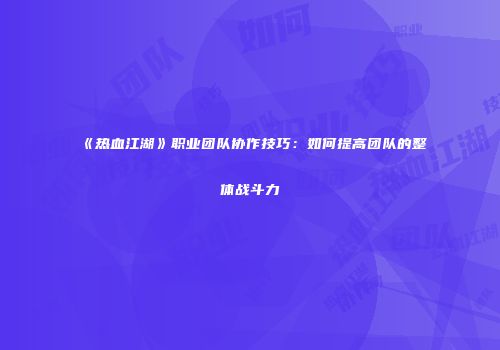 《热血江湖》职业团队协作技巧:如何提高团队的整体战斗力