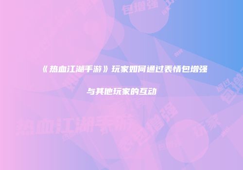 《热血江湖手游》玩家如何通过表情包增强与其他玩家的互动