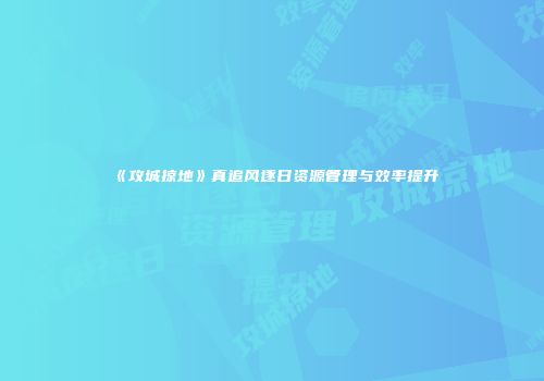 《攻城掠地》真追风逐日资源管理与效率提升