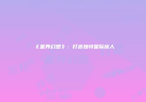 《星界幻想》：打造独特星际旅人
