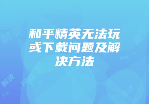 和平精英无法玩或下载问题及解决方法