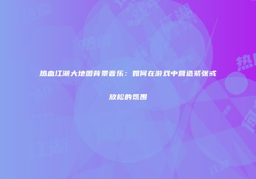 热血江湖大地图背景音乐：如何在游戏中营造紧张或放松的氛围