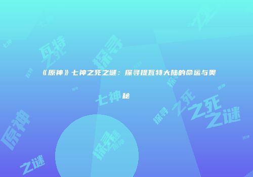 《原神》七神之死之谜：探寻提瓦特大陆的命运与奥秘