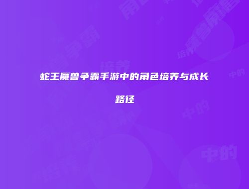 蛇王魔兽争霸手游中的角色培养与成长路径