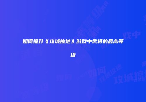 如何提升《攻城掠地》游戏中武将的最高等级
